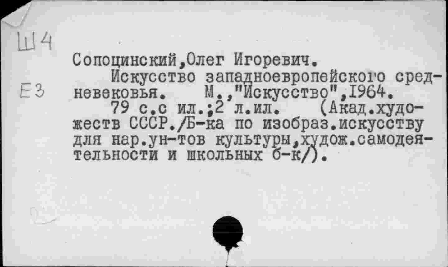 ﻿ши
ЕЗ
Сопоцинский,Олег Игоревич.
Искусство западноевропейского средневековья. М. /’Искусство", 1964.
79 с.с ил.;2 л.ил. (Акад.художеств СССР./Б-ка по изобраз.искусству для нар.ун-тов культуры,худож.самодеятельности и школьных б-к/).